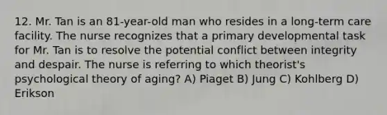 12. Mr. Tan is an 81-year-old man who resides in a long-term care facility. The nurse recognizes that a primary developmental task for Mr. Tan is to resolve the potential conflict between integrity and despair. The nurse is referring to which theorist's psychological theory of aging? A) Piaget B) Jung C) Kohlberg D) Erikson