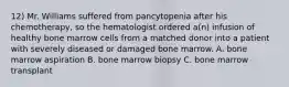 12) Mr. Williams suffered from pancytopenia after his chemotherapy, so the hematologist ordered a(n) infusion of healthy bone marrow cells from a matched donor into a patient with severely diseased or damaged bone marrow. A. bone marrow aspiration B. bone marrow biopsy C. bone marrow transplant