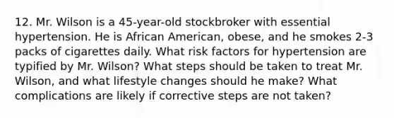 12. Mr. Wilson is a 45-year-old stockbroker with essential hypertension. He is African American, obese, and he smokes 2-3 packs of cigarettes daily. What risk factors for hypertension are typified by Mr. Wilson? What steps should be taken to treat Mr. Wilson, and what lifestyle changes should he make? What complications are likely if corrective steps are not taken?