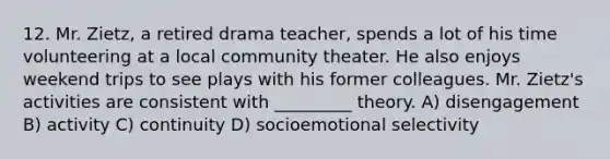 12. Mr. Zietz, a retired drama teacher, spends a lot of his time volunteering at a local community theater. He also enjoys weekend trips to see plays with his former colleagues. Mr. Zietz's activities are consistent with _________ theory. A) disengagement B) activity C) continuity D) socioemotional selectivity