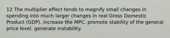 12 The multiplier effect tends to magnify small changes in spending into much larger changes in real Gross Domestic Product (GDP). increase the MPC. promote stability of the general price level. generate instability.