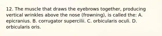 12. The muscle that draws the eyebrows together, producing vertical wrinkles above the nose (frowning), is called the: A. epicranius. B. corrugator supercilii. C. orbicularis oculi. D. orbicularis oris.