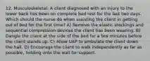 12. Musculoskeletal: A client diagnosed with an injury to the lower back has been on complete bed rest for the last two days. Which should the nurse do when assisting the client in getting out of bed for the first time? A) Remove the elastic stockings and sequential compression devices the client has been wearing. B) Dangle the client at the side of the bed for a few minutes before the client stands up. C) Allow UAP to ambulate the client down the hall. D) Encourage the client to walk independently as far as possible, holding onto the wall for support.