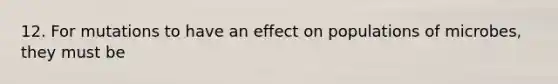 12. For mutations to have an effect on populations of microbes, they must be