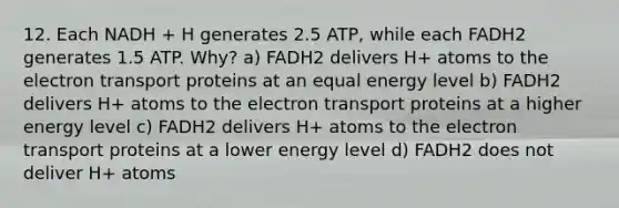 12. Each NADH + H generates 2.5 ATP, while each FADH2 generates 1.5 ATP. Why? a) FADH2 delivers H+ atoms to the electron transport proteins at an equal energy level b) FADH2 delivers H+ atoms to the electron transport proteins at a higher energy level c) FADH2 delivers H+ atoms to the electron transport proteins at a lower energy level d) FADH2 does not deliver H+ atoms