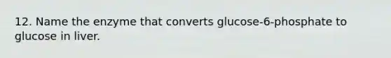 12. Name the enzyme that converts glucose-6-phosphate to glucose in liver.