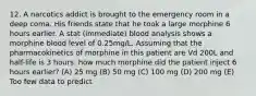 12. A narcotics addict is brought to the emergency room in a deep coma. His friends state that he took a large morphine 6 hours earlier. A stat (immediate) blood analysis shows a morphine blood level of 0.25mg/L. Assuming that the pharmacokinetics of morphine in this patient are Vd 200L and half-life is 3 hours. how much morphine did the patient inject 6 hours earlier? (A) 25 mg (B) 50 mg (C) 100 mg (D) 200 mg (E) Too few data to predict