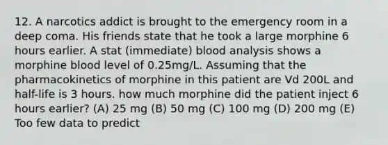 12. A narcotics addict is brought to the emergency room in a deep coma. His friends state that he took a large morphine 6 hours earlier. A stat (immediate) blood analysis shows a morphine blood level of 0.25mg/L. Assuming that the pharmacokinetics of morphine in this patient are Vd 200L and half-life is 3 hours. how much morphine did the patient inject 6 hours earlier? (A) 25 mg (B) 50 mg (C) 100 mg (D) 200 mg (E) Too few data to predict