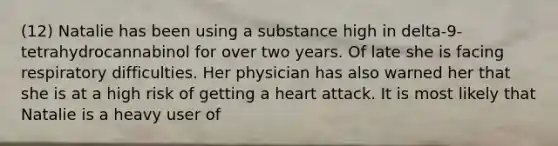 (12) Natalie has been using a substance high in delta-9-tetrahydrocannabinol for over two years. Of late she is facing respiratory difficulties. Her physician has also warned her that she is at a high risk of getting a heart attack. It is most likely that Natalie is a heavy user of