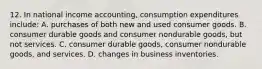 12. In national income accounting, consumption expenditures include: A. purchases of both new and used consumer goods. B. consumer durable goods and consumer nondurable goods, but not services. C. consumer durable goods, consumer nondurable goods, and services. D. changes in business inventories.