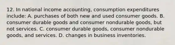 12. In national income accounting, consumption expenditures include: A. purchases of both new and used consumer goods. B. consumer durable goods and consumer nondurable goods, but not services. C. consumer durable goods, consumer nondurable goods, and services. D. changes in business inventories.