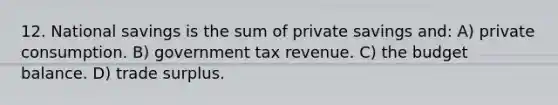 12. National savings is the sum of private savings and: A) private consumption. B) government tax revenue. C) the budget balance. D) trade surplus.