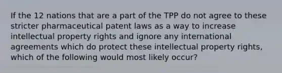 If the 12 nations that are a part of the TPP do not agree to these stricter pharmaceutical patent laws as a way to increase intellectual property rights and ignore any international agreements which do protect these intellectual property rights, which of the following would most likely occur?