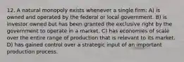 12. A natural monopoly exists whenever a single firm: A) is owned and operated by the federal or local government. B) is investor owned but has been granted the exclusive right by the government to operate in a market. C) has economies of scale over the entire range of production that is relevant to its market. D) has gained control over a strategic input of an important production process.