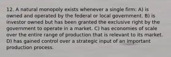 12. A natural monopoly exists whenever a single firm: A) is owned and operated by the federal or local government. B) is investor owned but has been granted the exclusive right by the government to operate in a market. C) has economies of scale over the entire range of production that is relevant to its market. D) has gained control over a strategic input of an important production process.