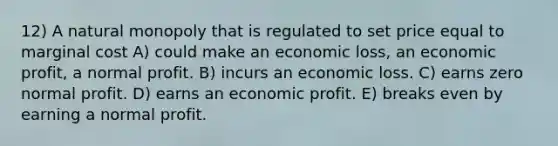 12) A natural monopoly that is regulated to set price equal to marginal cost A) could make an economic loss, an economic profit, a normal profit. B) incurs an economic loss. C) earns zero normal profit. D) earns an economic profit. E) breaks even by earning a normal profit.