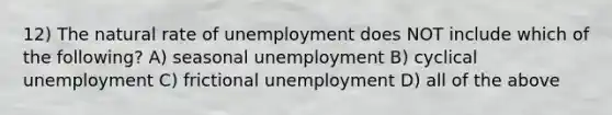 12) The natural rate of unemployment does NOT include which of the following? A) seasonal unemployment B) cyclical unemployment C) frictional unemployment D) all of the above