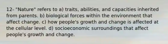 12- "Nature" refers to a) traits, abilities, and capacities inherited from parents. b) biological forces within the environment that affect change. c) how people's growth and change is affected at the cellular level. d) socioeconomic surroundings that affect people's growth and change.