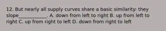 12. But nearly all supply curves share a basic similarity: they slope____________. A. down from left to right B. up from left to right C. up from right to left D. down from right to left