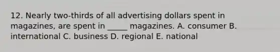 12. Nearly two-thirds of all advertising dollars spent in magazines, are spent in _____ magazines. A. consumer B. international C. business D. regional E. national