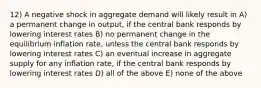 12) A negative shock in aggregate demand will likely result in A) a permanent change in output, if the central bank responds by lowering interest rates B) no permanent change in the equilibrium inflation rate, unless the central bank responds by lowering interest rates C) an eventual increase in aggregate supply for any inflation rate, if the central bank responds by lowering interest rates D) all of the above E) none of the above