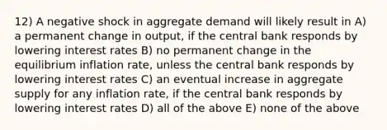 12) A negative shock in aggregate demand will likely result in A) a permanent change in output, if the central bank responds by lowering interest rates B) no permanent change in the equilibrium inflation rate, unless the central bank responds by lowering interest rates C) an eventual increase in aggregate supply for any inflation rate, if the central bank responds by lowering interest rates D) all of the above E) none of the above