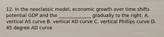 12. In the neoclassic model, economic growth over time shifts potential GDP and the ______________ gradually to the right. A. vertical AS curve B. vertical AD curve C. vertical Phillips curve D. 45 degree AD curve