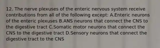 12. The nerve plexuses of the enteric nervous system receive contributions from all of the following except: A.Enteric neurons of the enteric plexuses B.ANS neurons that connect the CNS to the digestive tract C.Somatic motor neurons that connect the CNS to the digestive tract D.Sensory neurons that connect the digestive tract to the CNS