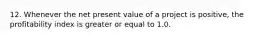 12. Whenever the net present value of a project is positive, the profitability index is greater or equal to 1.0.