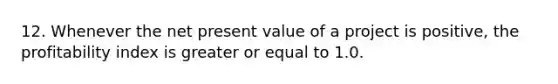 12. Whenever the net present value of a project is positive, the profitability index is greater or equal to 1.0.