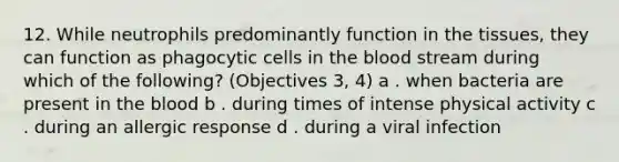 12. While neutrophils predominantly function in the tissues, they can function as phagocytic cells in the blood stream during which of the following? (Objectives 3, 4) a . when bacteria are present in the blood b . during times of intense physical activity c . during an allergic response d . during a viral infection