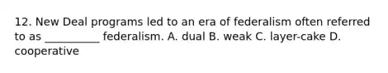 12. New Deal programs led to an era of federalism often referred to as __________ federalism. A. dual B. weak C. layer-cake D. cooperative