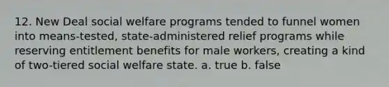 12. New Deal social welfare programs tended to funnel women into means-tested, state-administered relief programs while reserving entitlement benefits for male workers, creating a kind of two-tiered social welfare state. a. true b. false