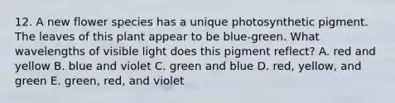 12. A new flower species has a unique photosynthetic pigment. The leaves of this plant appear to be blue-green. What wavelengths of visible light does this pigment reflect? A. red and yellow B. blue and violet C. green and blue D. red, yellow, and green E. green, red, and violet