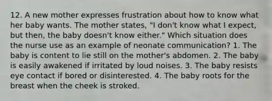 12. A new mother expresses frustration about how to know what her baby wants. The mother states, "I don't know what I expect, but then, the baby doesn't know either." Which situation does the nurse use as an example of neonate communication? 1. The baby is content to lie still on the mother's abdomen. 2. The baby is easily awakened if irritated by loud noises. 3. The baby resists eye contact if bored or disinterested. 4. The baby roots for the breast when the cheek is stroked.