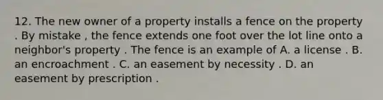 12. The new owner of a property installs a fence on the property . By mistake , the fence extends one foot over the lot line onto a neighbor's property . The fence is an example of A. a license . B. an encroachment . C. an easement by necessity . D. an easement by prescription .