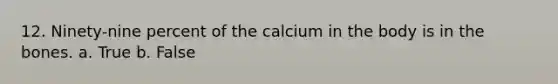 12. Ninety-nine percent of the calcium in the body is in the bones. a. True b. False