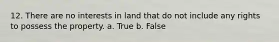 12. There are no interests in land that do not include any rights to possess the property. a. True b. False