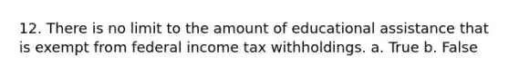 12. There is no limit to the amount of educational assistance that is exempt from federal income tax withholdings. a. True b. False