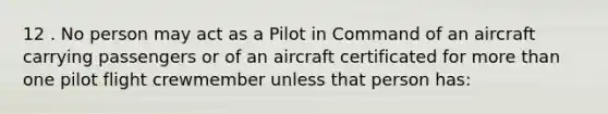 12 . No person may act as a Pilot in Command of an aircraft carrying passengers or of an aircraft certificated for more than one pilot flight crewmember unless that person has: