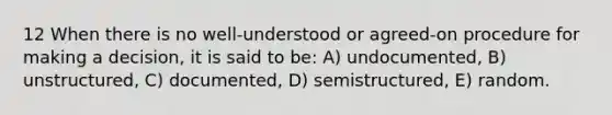 12 When there is no well-understood or agreed-on procedure for making a decision, it is said to be: A) undocumented, B) unstructured, C) documented, D) semistructured, E) random.