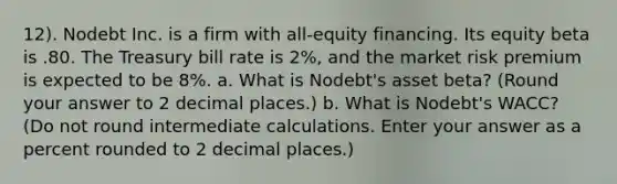 12). Nodebt Inc. is a firm with all-equity financing. Its equity beta is .80. The Treasury bill rate is 2%, and the market risk premium is expected to be 8%. a. What is Nodebt's asset beta? (Round your answer to 2 decimal places.) b. What is Nodebt's WACC? (Do not round intermediate calculations. Enter your answer as a percent rounded to 2 decimal places.)