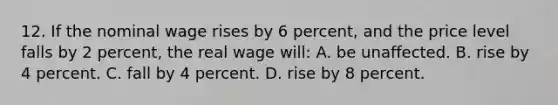 12. If the nominal wage rises by 6 percent, and the price level falls by 2 percent, the real wage will: A. be unaffected. B. rise by 4 percent. C. fall by 4 percent. D. rise by 8 percent.