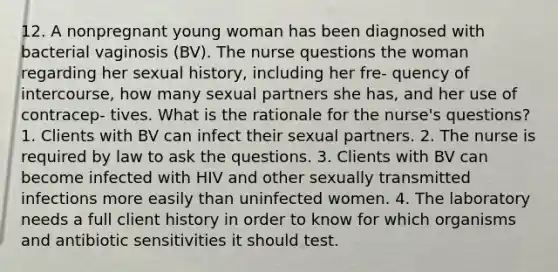 12. A nonpregnant young woman has been diagnosed with bacterial vaginosis (BV). The nurse questions the woman regarding her sexual history, including her fre- quency of intercourse, how many sexual partners she has, and her use of contracep- tives. What is the rationale for the nurse's questions? 1. Clients with BV can infect their sexual partners. 2. The nurse is required by law to ask the questions. 3. Clients with BV can become infected with HIV and other sexually transmitted infections more easily than uninfected women. 4. The laboratory needs a full client history in order to know for which organisms and antibiotic sensitivities it should test.