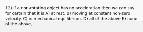 12) If a non-rotating object has no acceleration then we can say for certain that it is A) at rest. B) moving at constant non-zero velocity. C) in mechanical equilibrium. D) all of the above E) none of the above,