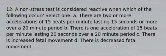 12. A non-stress test is considered reactive when which of the following occur? Select one: a. There are two or more accelerations of 15 beats per minute lasting 15 seconds or more over a 20 minute period b. There is one acceleration of 15 beats per minute lasting 20 seconds over a 20 minute period c. There is increased fetal movement d. There is decreased fetal movement