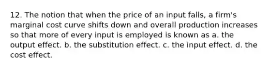 12. The notion that when the price of an input falls, a firm's marginal cost curve shifts down and overall production increases so that more of every input is employed is known as a. the output effect. b. the substitution effect. c. the input effect. d. the cost effect.