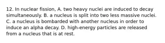 12. In nuclear fission, A. two heavy nuclei are induced to decay simultaneously. B. a nucleus is split into two less massive nuclei. C. a nucleus is bombarded with another nucleus in order to induce an alpha decay. D. high-energy particles are released from a nucleus that is at rest.