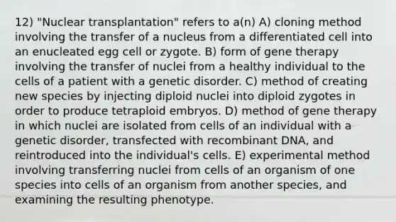 12) "Nuclear transplantation" refers to a(n) A) cloning method involving the transfer of a nucleus from a differentiated cell into an enucleated egg cell or zygote. B) form of <a href='https://www.questionai.com/knowledge/kxziHQcFFY-gene-therapy' class='anchor-knowledge'>gene therapy</a> involving the transfer of nuclei from a healthy individual to the cells of a patient with a genetic disorder. C) method of creating new species by injecting diploid nuclei into diploid zygotes in order to produce tetraploid embryos. D) method of gene therapy in which nuclei are isolated from cells of an individual with a genetic disorder, transfected with <a href='https://www.questionai.com/knowledge/kkrH4LHLPA-recombinant-dna' class='anchor-knowledge'>recombinant dna</a>, and reintroduced into the individual's cells. E) experimental method involving transferring nuclei from cells of an organism of one species into cells of an organism from another species, and examining the resulting phenotype.