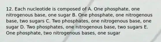 12. Each nucleotide is composed of A. One phosphate, one nitrogenous base, one sugar B. One phosphate, one nitrogenous base, two sugars C. Two phosphates, one nitrogenous base, one sugar D. Two phosphates, one nitrogenous base, two sugars E. One phosphate, two nitrogenous bases, one sugar